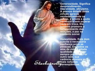 Generosidade. Significa desprendimento, liberalidade, altruísmo. A pessoa dotada desta virtude aprecia verdadeiramente os outros, e presta a ajuda necessária sem esperar nada em troca. Ela também promove o fortalecimento das relações, a paz no contexto social. Honestidade. Este dom suscita a necessária confiança entre as pessoas. Em todos os atos da vida, a citada qualidade deve estar sempre presente. Por outro lado, sua carência provoca as mais nefastas conseqüências. 