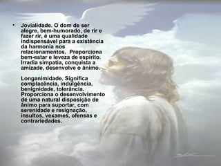 Jovialidade. O dom de ser alegre, bem-humorado, de rir e fazer rir, é uma qualidade indispensável para a existência da harmonia nos relacionamentos.  Proporciona bem-estar e leveza de espírito. Irradia simpatia, conquista a amizade, desenvolve o ânimo. Longanimidade. Significa complacência, indulgência, benignidade, tolerância. Proporciona o desenvolvimento de uma natural disposição de ânimo para suportar, com serenidade e resignação, insultos, vexames, ofensas e contrariedades. 