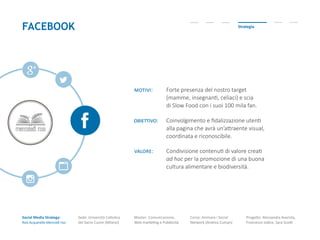 Social Media Strategy:
Riso Acquerello-Mercoldì riso
Sede: Università Cattolica
del Sacro Cuore (Milano)
Master: Comunicazione,
Web marketing e Pubblicità
Corso: Animare i Social
Network (Andrea Cuman)
Progetto: Alessandra Avarista,
Francesco Iodice, Sara Scotti
FACEBOOK Strategia
motivi: Forte presenza del nostro target
(mamme, insegnanti, celiaci) e scia
di Slow Food con i suoi 100 mila fan.
obiettivo: Coinvolgimento e fidalizzazione utenti
alla pagina che avrà un’attraente visual,
coordinata e riconoscibile.
valore: Condivisione contenuti di valore creati
ad hoc per la promozione di una buona
cultura alimentare e biodiversità.
 
