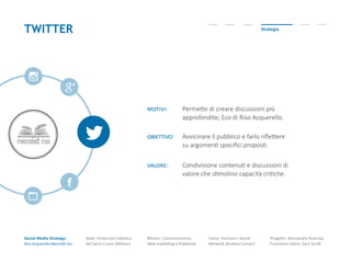 Social Media Strategy:
Riso Acquerello-Mercoldì riso
Sede: Università Cattolica
del Sacro Cuore (Milano)
Master: Comunicazione,
Web marketing e Pubblicità
Corso: Animare i Social
Network (Andrea Cuman)
Progetto: Alessandra Avarista,
Francesco Iodice, Sara Scotti
TWITTER Strategia
motivi: Permette di creare discussioni più
approfondite; Eco di Riso Acquerello.
obiettivo: Avvicinare il pubblico e farlo riflettere
su argomenti specifici proposti.
valore: Condivisione contenuti e discussioni di
valore che stimolino capacità critiche.
 
