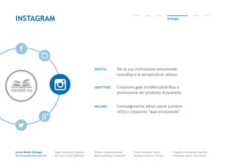 Social Media Strategy:
Riso Acquerello-Mercoldì riso
Sede: Università Cattolica
del Sacro Cuore (Milano)
Master: Comunicazione,
Web marketing e Pubblicità
Corso: Animare i Social
Network (Andrea Cuman)
Progetto: Alessandra Avarista,
Francesco Iodice, Sara Scotti
INSTAGRAM Strategia
motivi: Per la sua inclinazione emozionale,
evocativa e la semplicità di utilizzo.
obiettivo: Creazione gate tra Mercoledì Riso e
promozione del prodotto Acquerello.
valore: Coinvolgimento attivo utenti (contest
UCG) e creazione “wall emozionale”.
 