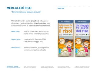 Analisi briefMERCOLEDì RISO
“Seminiamo buone idee per la scuola”
Mercoledì Riso è il nuovo progetto di educazione
alimentare rivolto ai bambini di IV elementare nato
dalla collaborazione di Riso Acquerello e Slow Food.
obbiettivo: Inserire una volta a settimana un
piatto di riso nel menù scolastico.
Social Media Strategy:
Riso Acquerello-Mercoldì riso
Sede: Università Cattolica
del Sacro Cuore (Milano)
Master: Comunicazione,
Web marketing e Pubblicità
Corso: Animare i Social
Network (Andrea Cuman)
Progetto: Alessandra Avarista,
Francesco Iodice, Sara Scotti
tempistiche: Lancio attività: Gennaio 2015
Fine attività: Maggio 2015
linguaggio: Adatto ai bambini, quindi giocoso,
semplice, simpatico, colorato.
 