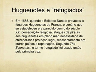 Huguenotes e “refugiados” 
Em 1685, quando o Edito de Nantes provocou a 
fuga dos Huguenotes da França, o cenário que 
se estabeleceu era parecido com o do século 
XX: perseguição religiosa, ataques de piratas 
aos huguenotes em pleno mar, necessidade de 
oferecer-lhes proteção legal, reassentamento em 
outros países e repatriação. Segundo The 
Economist, o termo 'refugiado’ foi usado então 
pela primeira vez. 
 