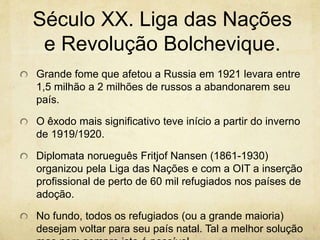 Século XX. Liga das Nações 
e Revolução Bolchevique. 
Grande fome que afetou a Russia em 1921 levara entre 
1,5 milhão a 2 milhões de russos a abandonarem seu 
país. 
O êxodo mais significativo teve início a partir do inverno 
de 1919/1920. 
Diplomata norueguês Fritjof Nansen (1861-1930) 
organizou pela Liga das Nações e com a OIT a inserção 
profissional de perto de 60 mil refugiados nos países de 
adoção. 
No fundo, todos os refugiados (ou a grande maioria) 
desejam voltar para seu país natal. Tal a melhor solução 
mas nem sempre isto é possível. 
 