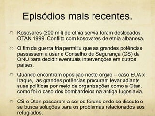 Episódios mais recentes. 
Kosovares (200 mil) de etnia servia foram deslocados. 
OTAN 1999. Conflito com kosovares de etnia albanesa. 
O fim da guerra fria permitiu que as grandes potências 
passassem a usar o Conselho de Segurança (CS) da 
ONU para decidir eventuais intervenções em outros 
países. 
Quando encontram oposição neste órgão – caso EUA x 
Iraque, as grandes potências procuram levar adiante 
suas políticas por meio de organizações como a Otan, 
como foi o caso dos bombardeios na antiga Iugoslavia. 
CS e Otan passaram a ser os fóruns onde se discute e 
se busca soluções para os problemas relacionados aos 
refugiados. 
 