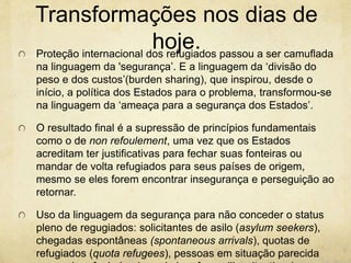 Transformações nos dias de 
hoje. 
Proteção internacional dos refugiados passou a ser camuflada 
na linguagem da 'segurança’. E a linguagem da ‘divisão do 
peso e dos custos’(burden sharing), que inspirou, desde o 
início, a política dos Estados para o problema, transformou-se 
na linguagem da ‘ameaça para a segurança dos Estados’. 
O resultado final é a supressão de princípios fundamentais 
como o de non refoulement, uma vez que os Estados 
acreditam ter justificativas para fechar suas fonteiras ou 
mandar de volta refugiados para seus países de origem, 
mesmo se eles forem encontrar insegurança e perseguição ao 
retornar. 
Uso da linguagem da segurança para não conceder o status 
pleno de regugiados: solicitantes de asilo (asylum seekers), 
chegadas espontâneas (spontaneous arrivals), quotas de 
refugiados (quota refugees), pessoas em situação parecida 
com a de refugiados (people in refugee-like situations). 
