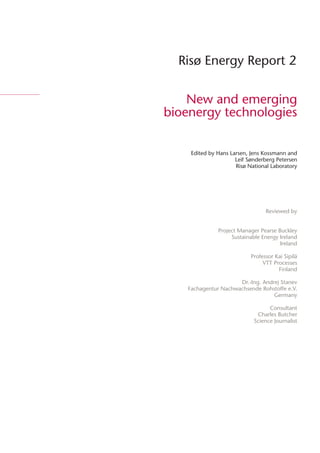 Risø Energy Report 2


    New and emerging
bioenergy technologies


     Edited by Hans Larsen, Jens Kossmann and
                      Leif Sønderberg Petersen
                      Risø National Laboratory




                                  Reviewed by


               Project Manager Pearse Buckley
                    Sustainable Energy Ireland
                                       Ireland

                            Professor Kai Sipilä
                                 VTT Processes
                                       Finland

                      Dr.-Ing. Andrej Stanev
    Fachagentur Nachwachsende Rohstoffe e.V.
                                   Germany

                                   Consultant
                              Charles Butcher
                             Science Journalist
 