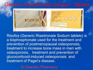 Generic Risedronate Sodium Tablets
© Clearsky Pharmacy
Risofos (Generic Risedronate Sodium tablets) is
a bisphosphonate used for the treatment and
prevention of postmenopausal osteoporosis,
treatment to increase bone mass in men with
osteoporosis, treatment and prevention of
glucocorticoid-induced osteoporosis and
treatment of Paget’s disease.
 