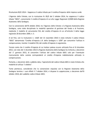 Risoluzione 85/E-2014 – Soppresso il codice tributo per il credito d’imposta delle imprese sarde 
L’Agenzia delle Entrate, con la risoluzione N. 85/E del 2 ottobre 2014, ha soppresso il codice 
tributo “6831”, concernente il credito d’imposta di cui alla Legge Regionale 5/2009 della Regione 
Autonoma della Sardegna. 
Con la convenzione dell’8 ottobre 2010, tra l’Agenzia delle Entrate e la Regione Autonoma della 
Sardegna, sono state disciplinate le modalità operative di gestione del fondo e di fruizione, 
mediante il modello di versamento F24, del credito d’imposta di cui all’articolo 3 della legge 
regionale 28 dicembre 2009, n. 5. 
A tal fine, con la risoluzione n. 118/E del 15 novembre 2010 è stato istituito il codice tributo 
“6831” denominato “Credito d’imposta L.R. della Sardegna n. 5/09” per consentire l’utilizzo in 
compensazione, tramite il modello F24, del credito d’imposta in argomento. 
Tenuto conto che il credito d’imposta di cui trattasi poteva essere utilizzato fino al 31 dicembre 
2012, con nota del 3 dicembre 2012 la Regione Autonoma della Sardegna ha richiesto, a decorrere 
dal 1° gennaio 2013, di consentire l’utilizzo del codice tributo 6831 solo per l’eventuale 
riversamento delle somme corrispondenti al credito d’imposta indebitamente utilizzato in 
compensazione. 
Pertanto, a decorrere dalla suddetta data, l’operatività del codice tributo 6831 è stata limitata alla 
modalità di utilizzo “a debito”. 
Tanto premesso, considerato che la convenzione stipulata con la Regione Autonoma della 
Sardegna termina i suoi effetti il 7 ottobre 2014, si dispone la soppressione, a decorrere dall’8 
ottobre 2014, del suddetto codice tributo 6831. 
