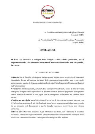 Consiglio Regionale - Gruppo Consiliare M5S
Al Presidente del Consiglio della Regione Abruzzo
L’Aquila SEDE
Al Presidente della V Commissione Consiliare Permanente
L'Aquila SEDE
RISOLUZIONE
OGGETTO: Iniziative a sostegno delle famiglie e delle attività produttive, per il
superamento della crisi economica scaturita dall’aumento dei costi delle fonti energetiche,
luce e gas.
IL CONSIGLIO REGIONALE
Premesso che le famiglie e le imprese Italiane stanno attraversando un periodo di grave crisi
finanziaria, dovuta all’aumento dei costi delle componenti energetiche, luce e gas, quale
conseguenza a seguito di oltre due anni di pandemia e dell’attuale guerra in Ucraina, verificatasi
nell’ultimo anno;
Considerato che tali aumenti, del 300% fino a incremento del 400%, hanno di fatto messo le
famiglie e le imprese nell’impossibilità di poter far fronte al puntuale pagamento delle proprie
fatture relative ai consumi di luce e gas, con la conseguenza di incorrere nel distacco delle
utenze;
Considerato altresì che senza le forniture di luce e gas, le imprese non possono lavorare, con
il rischio di dover cessare le attività, lasciando senza lavoro un gran numero di persone, proprio
in un momento così drammatico in cui le famiglie riescono a sopravvivere con estrema
difficoltà;
Rilevato che il Governo nazionale è già intervenuto sul tema, con l’adozione di incentivi
economici e interventi legislativi mirati, come la sospensione delle modifiche unilaterali delle
condizioni contrattuali in essere, a sostegno delle famiglie e delle imprese;
 