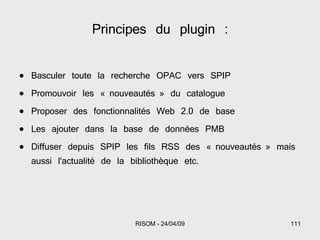 Basculer toute la recherche OPAC vers SPIP Promouvoir les « nouveautés » du catalogue Proposer des fonctionnalités Web 2.0 de base Les ajouter dans la base de données PMB Diffuser depuis SPIP les fils RSS des « nouveautés » mais aussi l'actualité de la bibliothèque etc. Principes du plugin : 