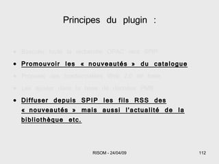 Basculer toute la recherche OPAC vers SPIP Promouvoir les « nouveautés » du catalogue Proposer des fonctionnalités Web 2.0 de base Les ajouter dans la base de données PMB Diffuser depuis SPIP les fils RSS des « nouveautés » mais aussi l'actualité de la bibliothèque etc. Principes du plugin : 