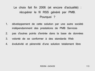 Le choix fait fin 2006 (et encore d'actualité) : récupérer le fil RSS généré par PMB. Pourquoi ? développement de cette solution par une autre société indépendamment des prestations de PMB Services pas d'autres points d'entrée dans la base de données volonté de se conformer à des standards Web  évolutivité et pérennité d'une solution totalement libre 