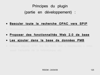 Basculer toute la recherche OPAC vers SPIP Promouvoir les « nouveautés » du catalogue Proposer des fonctionnalités Web 2.0 de base Les ajouter dans la base de données PMB Diffuser depuis SPIP les fils RSS des « nouveautés » mais aussi l'actualité de la bibliothèque etc. Principes du plugin (partie en développement) : 