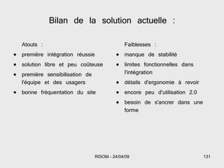 Bilan de la solution actuelle : Atouts : première intégration réussie solution libre et peu coûteuse première sensibilisation de l'équipe et des usagers bonne fréquentation du site Faiblesses : manque de stabilité limites fonctionnelles dans l'intégration détails d'ergonomie à revoir encore peu d'utilisation 2.0 besoin de s'ancrer dans une forme 