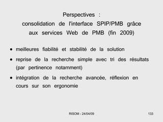 Perspectives : consolidation de l'interface SPIP/PMB grâce aux services Web de PMB (fin 2009) meilleures fiabilité et stabilité de la solution reprise de la recherche simple avec tri des résultats (par pertinence notamment) intégration de la recherche avancée, réflexion en cours sur son ergonomie 