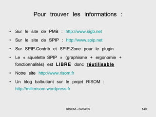 Pour trouver les informations : Sur le site de PMB :  http://www.sigb.net Sur le site de SPIP :  http://www.spip.net Sur SPIP-Contrib et SPIP-Zone pour le plugin Le « squelette SPIP » (graphisme + ergonomie + fonctionnalités) est  LIBRE  donc  réutilisable Notre site  http://www.risom.fr Un blog balbutiant sur le projet RISOM :  http://millerisom.wordpress.fr 