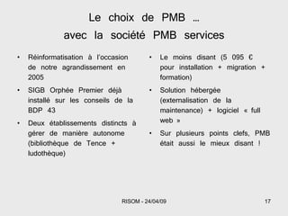 Le choix de PMB … avec la société PMB services Réinformatisation à l’occasion de notre agrandissement en 2005 SIGB Orphée Premier déjà installé sur les conseils de la BDP 43 Deux établissements distincts à gérer de manière autonome (bibliothèque de Tence + ludothèque) Le moins disant (5 095 € pour installation + migration + formation) Solution hébergée (externalisation de la maintenance) + logiciel « full web » Sur plusieurs points clefs, PMB était aussi le mieux disant ! 