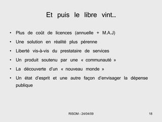 Et puis le libre vint… Plus de coût de licences (annuelle + M.A.J) Une solution en réalité plus pérenne Liberté vis-à-vis du prestataire de services Un produit soutenu par une « communauté » La découverte d’un « nouveau monde » Un état d’esprit et une autre façon d’envisager la dépense publique 