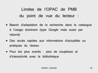 Limites de l’OPAC de PMB du point de vue du lecteur : Besoin d'adaptation de la recherche dans le catalogue à l'usage dominant (type Google mais aussi par rebond) Des accès rapides aux informations d'actualités ou pratiques du réseau Pour les plus avertis : plus de souplesse et d’interactivité avec la bibliothèque 