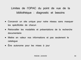 Limites de l’OPAC du point de vue de la bibliothèque : diagnostic et besoins Concevoir un site unique pour notre réseau sans masquer les spécificités de chacun Retravailler les modalités et présentations de la recherche documentaire Mettre en valeur nos informations et pas seulement le catalogue Être autonome pour les mises à jour 