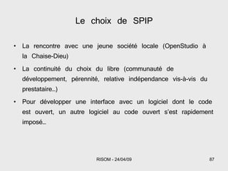 Le choix de SPIP La rencontre avec une jeune société locale (OpenStudio à la Chaise-Dieu) La continuité du choix du libre (communauté de développement, pérennité, relative indépendance vis-à-vis du prestataire…) Pour développer une interface avec un logiciel dont le code est ouvert, un autre logiciel au code ouvert s’est rapidement imposé… 