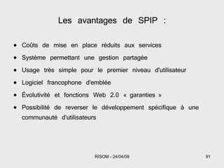 Les avantages de SPIP : Coûts de mise en place réduits aux services Système permettant une gestion partagée Usage très simple pour le premier niveau d'utilisateur Logiciel francophone d'emblée Évolutivité et fonctions Web 2.0 « garanties » Possibilité de reverser le développement spécifique à une communauté d'utilisateurs 