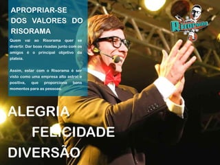 APROPRIAR-SE
DOS VALORES DO
RISORAMA
ALEGRIA
Quem vai ao Risorama quer se
divertir. Dar boas risadas junto com os
amigos é o principal objetivo da
plateia.
Assim, estar com o Risorama é ser
visto como uma empresa alto astral e
positiva, que proporciona bons
momentos para as pessoas.
FELICIDADE
DIVERSÃO
 