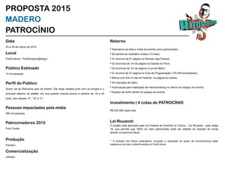 Data
25 a 29 de março de 2015
Local
ParkCultural - ParkShoppingBarigui
Público Estimado
10 mil pessoas
Perfil do Público
Quem vai ao Risorama quer se divertir. Dar boas risadas junto com os amigos é o
principal objetivo da platéia, em sua grande maioria jovens e adultos de 18 a 45
anos, das classes “A”, “ B” e “C”.
Pessoas impactadas pela mídia
300 mil pessoas
Patrocinadores 2015
Ford Center
Produção
Parnaxx
Comercialização
Infinitoo
Veronica Roberta R. Souza
verorssouza@gmail.com
41 9127 0656 / 3387 4494
PROPOSTA 2015
MADERO
PATROCÍNIO
Retorno
• Assinatura de toda a mídia do evento como patrocinador;
• 50 painéis de mobiliário urbano (15 dias);
• 01 anúncio de 01 página na Revista Veja Paraná;
• 02 anúncios de 1/4 de página na Gazeta do Povo;
• 02 anúncios de 1/4 de página no jornal Metro;
• 01 anúncio de 01 página no Guia de Programação (125.000 exemplares);
• Marca com link no site do Festival, na página do evento;
• 40 inserções de rádio;
• Autorização para realização de merchandising no interior do espaço do evento;
• Espaço de 4x4m dentro do espaço do evento.
Investimento | 4 cotas de PATROCÍNIO
R$ 220.000 cada cota.
Lei Rouanet:
O projeto está aprovado pela Lei Federal de Incentivo à Cultura – Lei Rouanet – pelo artigo
18, que permite que 100% do valor patrocinado pode ser abatido do imposto de renda
devido no exercício fiscal.
* A exibição dos filmes publicitários, locuções e realização de ações de merchandising estão
sujeitas as normas e determinações do ParkCultural.
 