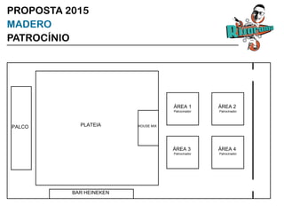 BAR HEINEKEN
PLATEIA
ÁREA 1
Patrocinador
ÁREA 2
Patrocinador
ÁREA 3
Patrocinador
ÁREA 4
Patrocinador
PALCO HOUSE MIX
PROPOSTA 2015
MADERO
PATROCÍNIO
 