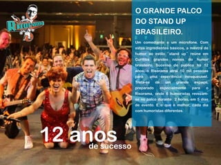 Um comediante e um microfone. Com
estes ingredientes básicos, a mostra de
humor ao estilo “stand up” reúne em
Curitiba grandes nomes do humor
brasileiro. Sucesso de público há 12
anos, o Risorama atrai 10 mil pessoas
para uma experiência inesquecível.
Trata-se de um grande espaço,
preparado especialmente para o
Risorama, onde 6 humoristas revezam-
se no palco durante 2 horas, em 5 dias
de evento. E o que é melhor, cada dia
com humoristas diferentes.
O GRANDE PALCO
DO STAND UP
BRASILEIRO.
12 anosde sucesso
 