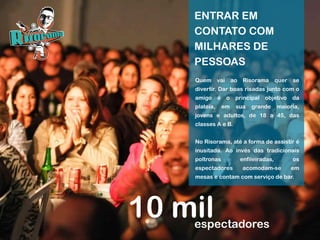 10 milespectadores
ENTRAR EM
CONTATO COM
MILHARES DE
PESSOAS
Quem vai ao Risorama quer se
divertir. Dar boas risadas junto com o
amigo é o principal objetivo da
plateia, em sua grande maioria,
jovens e adultos, de 18 a 45, das
classes A e B.
No Risorama, até a forma de assistir é
inusitada. Ao invés das tradicionais
poltronas enfileiradas, os
espectadores acomodam-se em
mesas e contam com serviço de bar.
 