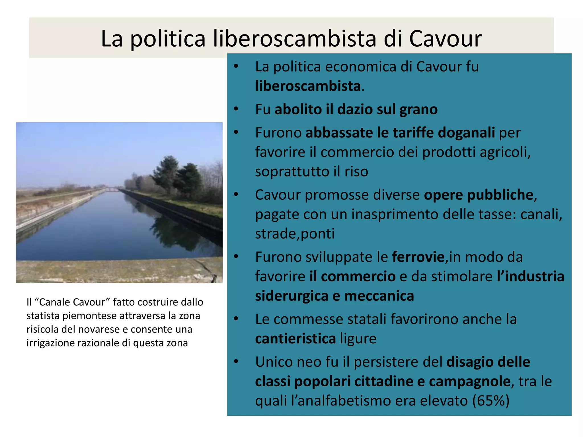 La politica liberoscambista di Cavour
                                           • La politica economica di Cavour fu
                                             liberoscambista.
                                           • Fu abolito il dazio sul grano
                                           • Furono abbassate le tariffe doganali per
                                             favorire il commercio dei prodotti agricoli,
                                             soprattutto il riso
                                           • Cavour promosse diverse opere pubbliche,
                                             pagate con un inasprimento delle tasse: canali,
                                             strade,ponti
                                           • Furono sviluppate le ferrovie,in modo da
                                             favorire il commercio e da stimolare l’industria
Il “Canale Cavour” fatto costruire dallo     siderurgica e meccanica
statista piemontese attraversa la zona     • Le commesse statali favorirono anche la
risicola del novarese e consente una
irrigazione razionale di questa zona         cantieristica ligure
                                           • Unico neo fu il persistere del disagio delle
                                             classi popolari cittadine e campagnole, tra le
                                             quali l’analfabetismo era elevato (65%)
 