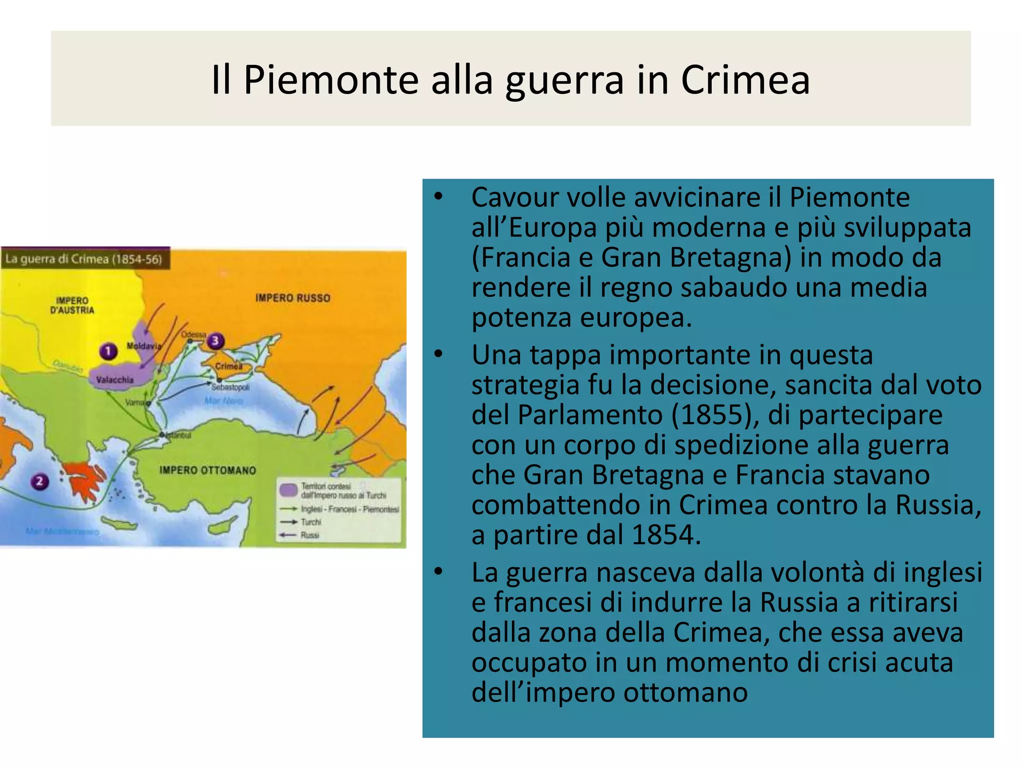 Il Piemonte alla guerra in Crimea

            • Cavour volle avvicinare il Piemonte
              all’Europa più moderna e più sviluppata
              (Francia e Gran Bretagna) in modo da
              rendere il regno sabaudo una media
              potenza europea.
            • Una tappa importante in questa
              strategia fu la decisione, sancita dal voto
              del Parlamento (1855), di partecipare
              con un corpo di spedizione alla guerra
              che Gran Bretagna e Francia stavano
              combattendo in Crimea contro la Russia,
              a partire dal 1854.
            • La guerra nasceva dalla volontà di inglesi
              e francesi di indurre la Russia a ritirarsi
              dalla zona della Crimea, che essa aveva
              occupato in un momento di crisi acuta
              dell’impero ottomano
 