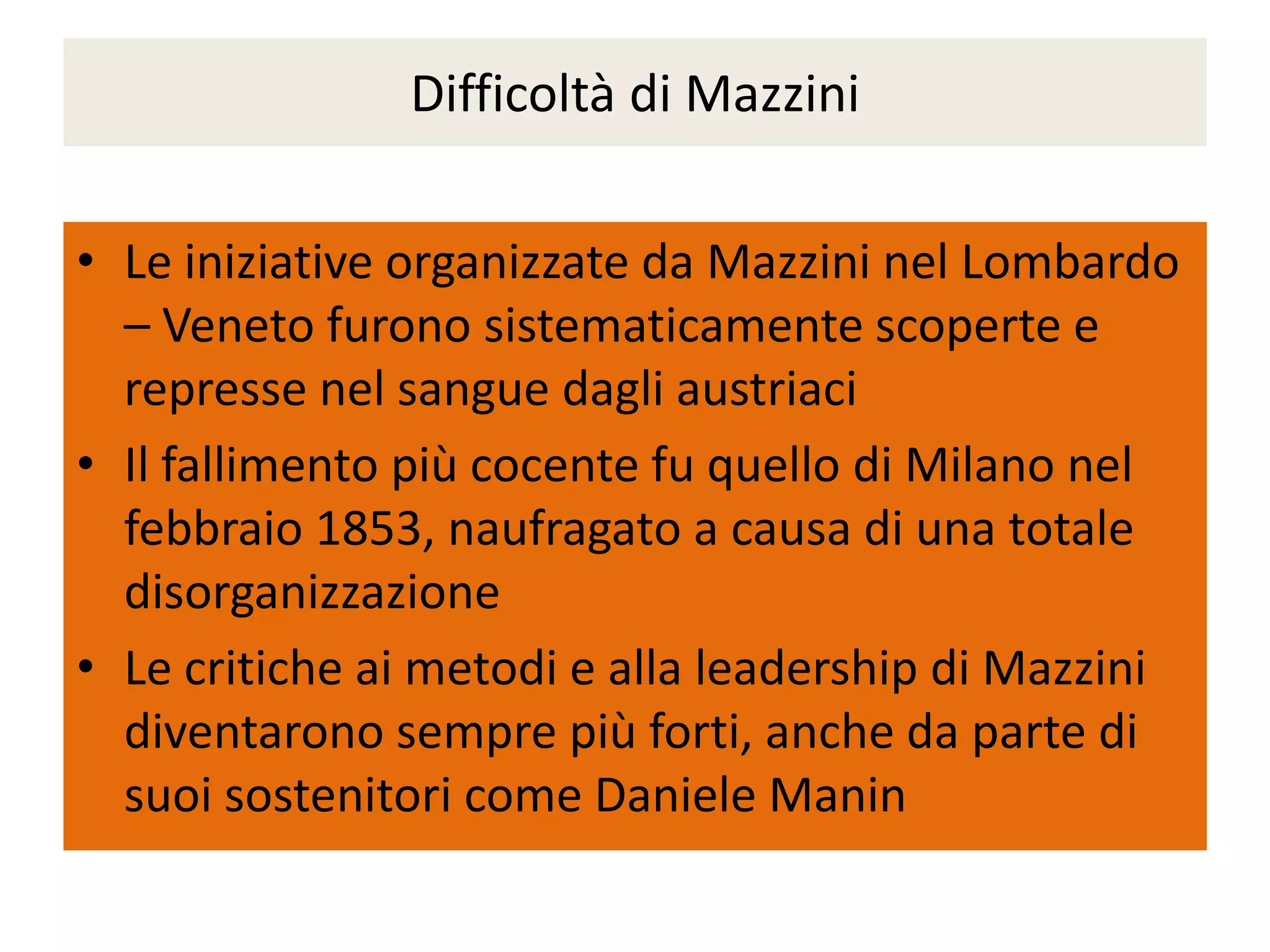 Difficoltà di Mazzini

• Le iniziative organizzate da Mazzini nel Lombardo
  – Veneto furono sistematicamente scoperte e
  represse nel sangue dagli austriaci
• Il fallimento più cocente fu quello di Milano nel
  febbraio 1853, naufragato a causa di una totale
  disorganizzazione
• Le critiche ai metodi e alla leadership di Mazzini
  diventarono sempre più forti, anche da parte di
  suoi sostenitori come Daniele Manin
 