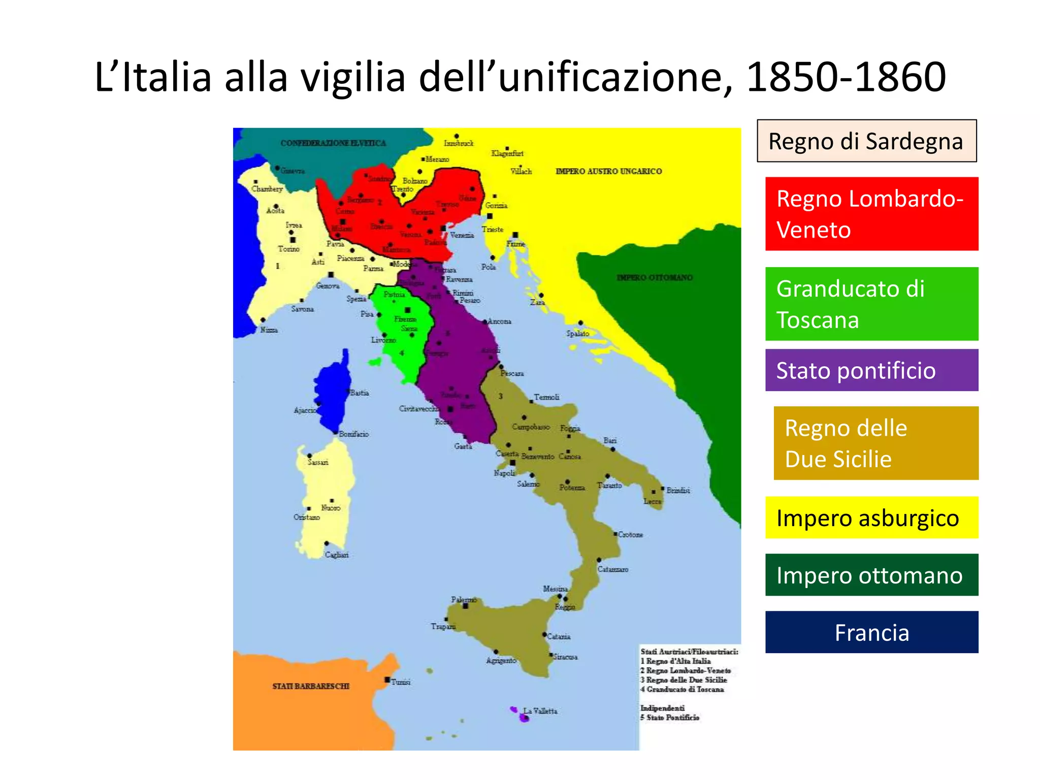 L’Italia alla vigilia dell’unificazione, 1850-1860
                                       Regno di Sardegna

                                        Regno Lombardo-
                                        Veneto

                                        Granducato di
                                        Toscana
                                        Stato pontificio

                                        Regno delle
                                        Due Sicilie

                                        Impero asburgico

                                        Impero ottomano

                                             Francia
 