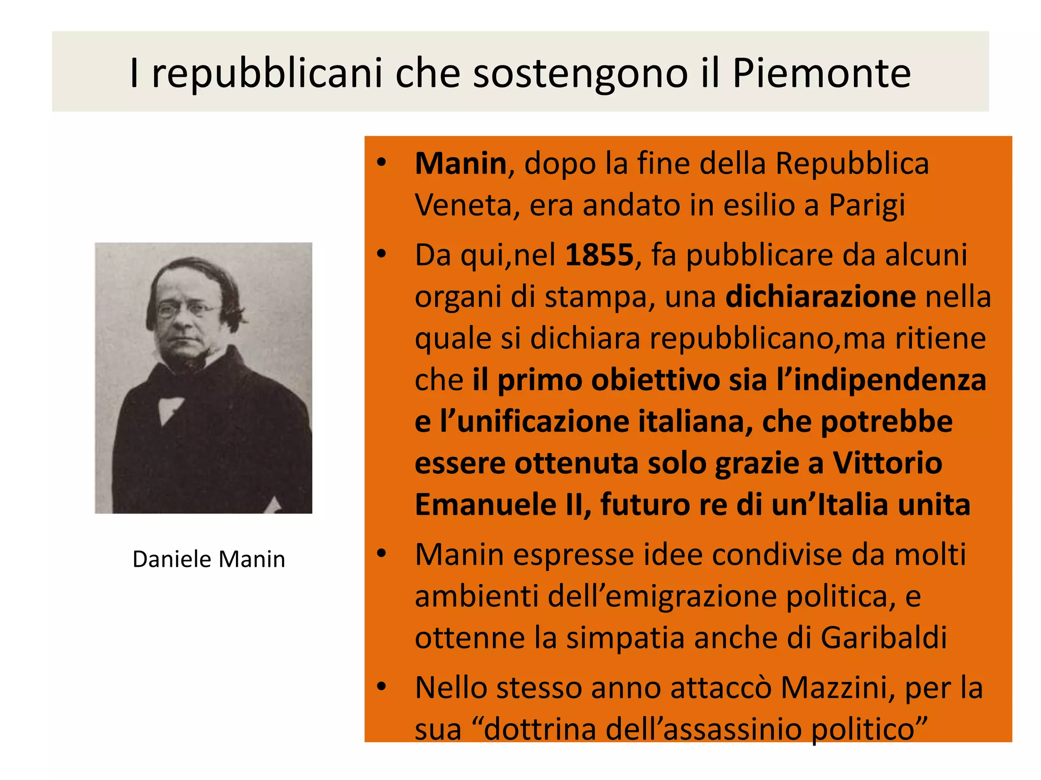 I repubblicani che sostengono il Piemonte
                • Manin, dopo la fine della Repubblica
                  Veneta, era andato in esilio a Parigi
                • Da qui,nel 1855, fa pubblicare da alcuni
                  organi di stampa, una dichiarazione nella
                  quale si dichiara repubblicano,ma ritiene
                  che il primo obiettivo sia l’indipendenza
                  e l’unificazione italiana, che potrebbe
                  essere ottenuta solo grazie a Vittorio
                  Emanuele II, futuro re di un’Italia unita
Daniele Manin   • Manin espresse idee condivise da molti
                  ambienti dell’emigrazione politica, e
                  ottenne la simpatia anche di Garibaldi
                • Nello stesso anno attaccò Mazzini, per la
                  sua “dottrina dell’assassinio politico”
 