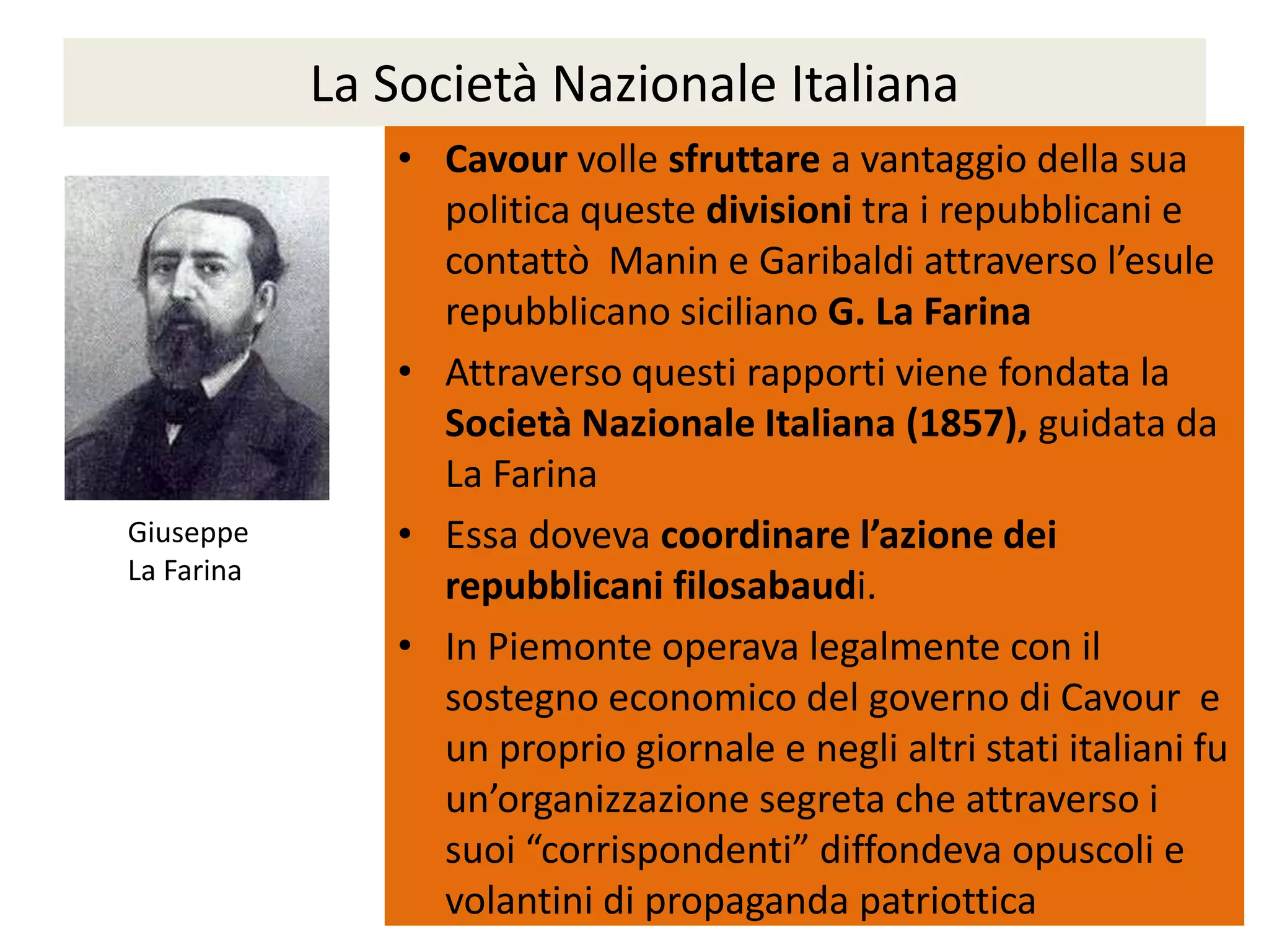 La Società Nazionale Italiana
               • Cavour volle sfruttare a vantaggio della sua
                 politica queste divisioni tra i repubblicani e
                 contattò Manin e Garibaldi attraverso l’esule
                 repubblicano siciliano G. La Farina
               • Attraverso questi rapporti viene fondata la
                 Società Nazionale Italiana (1857), guidata da
                 La Farina
Giuseppe       • Essa doveva coordinare l’azione dei
La Farina
                 repubblicani filosabaudi.
               • In Piemonte operava legalmente con il
                 sostegno economico del governo di Cavour e
                 un proprio giornale e negli altri stati italiani fu
                 un’organizzazione segreta che attraverso i
                 suoi “corrispondenti” diffondeva opuscoli e
                 volantini di propaganda patriottica
 