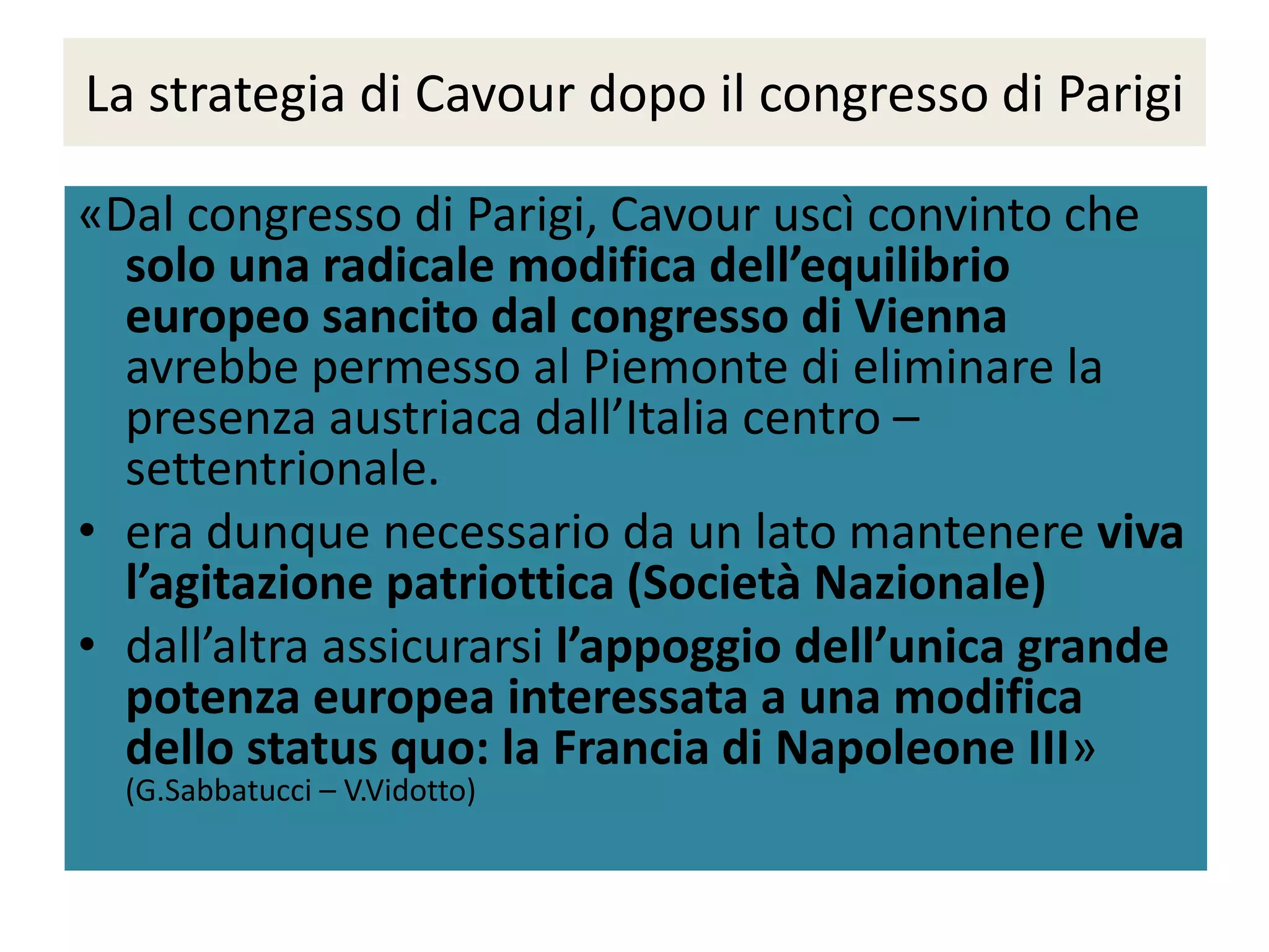 La strategia di Cavour dopo il congresso di Parigi

«Dal congresso di Parigi, Cavour uscì convinto che
  solo una radicale modifica dell’equilibrio
  europeo sancito dal congresso di Vienna
  avrebbe permesso al Piemonte di eliminare la
  presenza austriaca dall’Italia centro –
  settentrionale.
• era dunque necessario da un lato mantenere viva
  l’agitazione patriottica (Società Nazionale)
• dall’altra assicurarsi l’appoggio dell’unica grande
  potenza europea interessata a una modifica
  dello status quo: la Francia di Napoleone III»
  (G.Sabbatucci – V.Vidotto)
 
