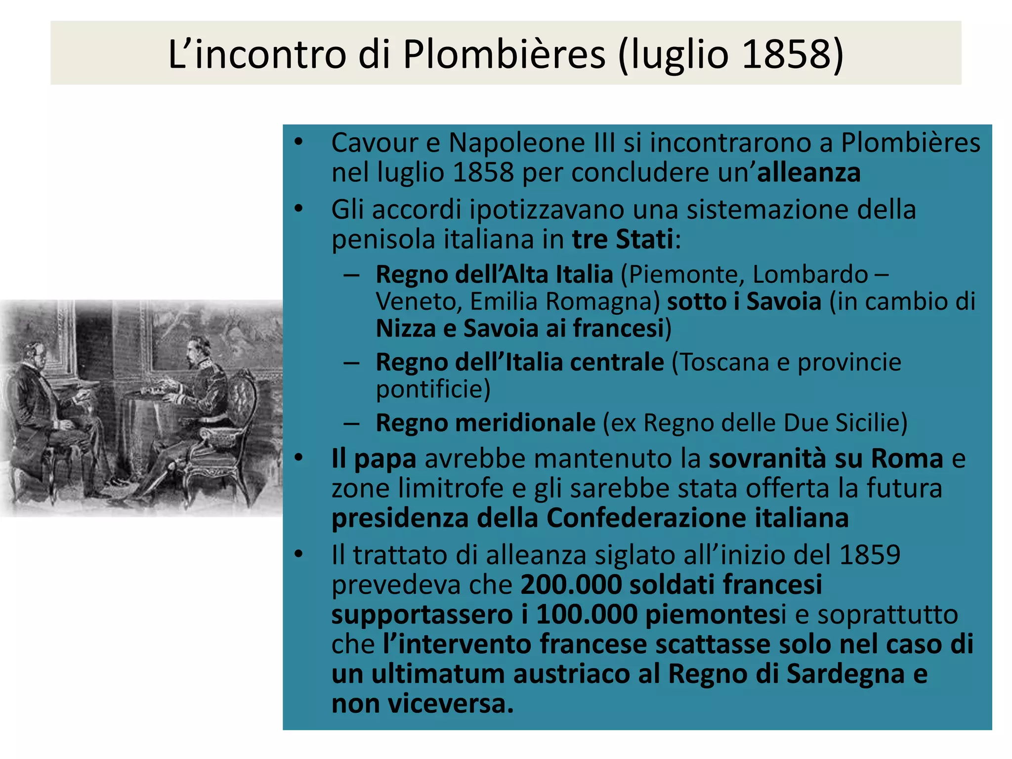 L’incontro di Plombières (luglio 1858)
       • Cavour e Napoleone III si incontrarono a Plombières
         nel luglio 1858 per concludere un’alleanza
       • Gli accordi ipotizzavano una sistemazione della
         penisola italiana in tre Stati:
           – Regno dell’Alta Italia (Piemonte, Lombardo –
             Veneto, Emilia Romagna) sotto i Savoia (in cambio di
             Nizza e Savoia ai francesi)
           – Regno dell’Italia centrale (Toscana e provincie
             pontificie)
           – Regno meridionale (ex Regno delle Due Sicilie)
       • Il papa avrebbe mantenuto la sovranità su Roma e
         zone limitrofe e gli sarebbe stata offerta la futura
         presidenza della Confederazione italiana
       • Il trattato di alleanza siglato all’inizio del 1859
         prevedeva che 200.000 soldati francesi
         supportassero i 100.000 piemontesi e soprattutto
         che l’intervento francese scattasse solo nel caso di
         un ultimatum austriaco al Regno di Sardegna e
         non viceversa.
 