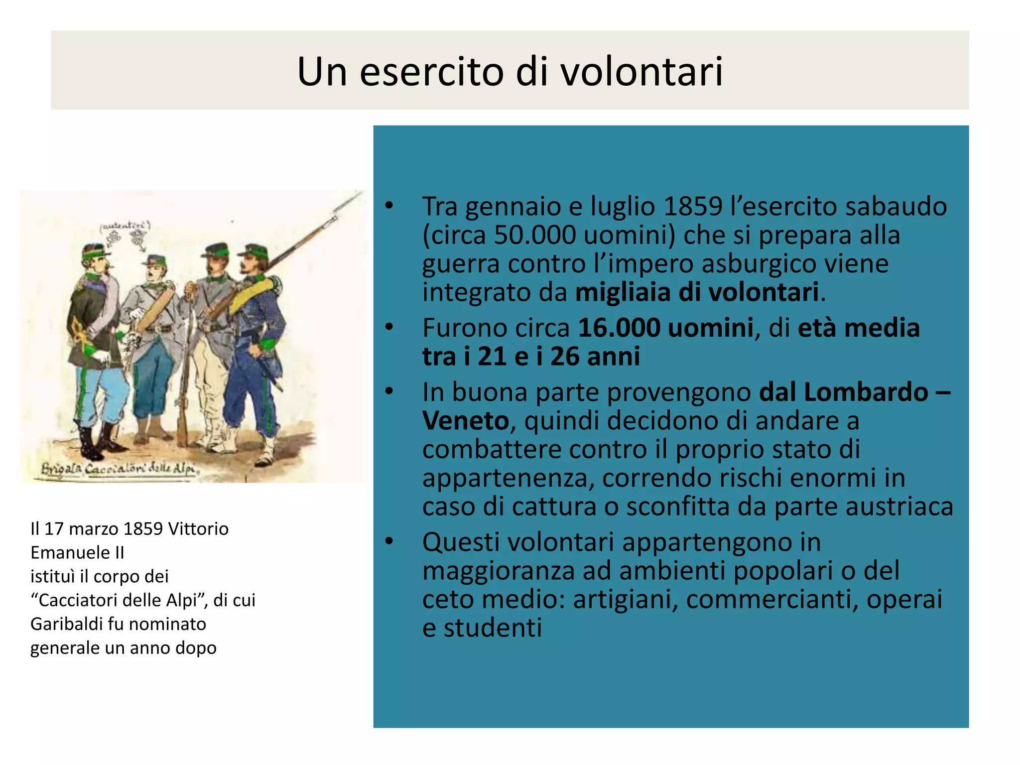 Un esercito di volontari

                                      • Tra gennaio e luglio 1859 l’esercito sabaudo
                                        (circa 50.000 uomini) che si prepara alla
                                        guerra contro l’impero asburgico viene
                                        integrato da migliaia di volontari.
                                      • Furono circa 16.000 uomini, di età media
                                        tra i 21 e i 26 anni
                                      • In buona parte provengono dal Lombardo –
                                        Veneto, quindi decidono di andare a
                                        combattere contro il proprio stato di
                                        appartenenza, correndo rischi enormi in
                                        caso di cattura o sconfitta da parte austriaca
Il 17 marzo 1859 Vittorio
Emanuele II                           • Questi volontari appartengono in
istituì il corpo dei                    maggioranza ad ambienti popolari o del
“Cacciatori delle Alpi”, di cui         ceto medio: artigiani, commercianti, operai
Garibaldi fu nominato                   e studenti
generale un anno dopo
 