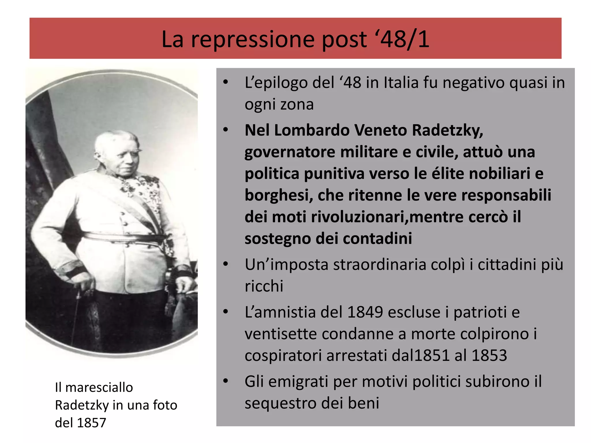 La repressione post ‘48/1
                       • L’epilogo del ‘48 in Italia fu negativo quasi in
                         ogni zona
                       • Nel Lombardo Veneto Radetzky,
                         governatore militare e civile, attuò una
                         politica punitiva verso le élite nobiliari e
                         borghesi, che ritenne le vere responsabili
                         dei moti rivoluzionari,mentre cercò il
                         sostegno dei contadini
                       • Un’imposta straordinaria colpì i cittadini più
                         ricchi
                       • L’amnistia del 1849 escluse i patrioti e
                         ventisette condanne a morte colpirono i
                         cospiratori arrestati dal1851 al 1853
Il maresciallo         • Gli emigrati per motivi politici subirono il
Radetzky in una foto     sequestro dei beni
del 1857
 