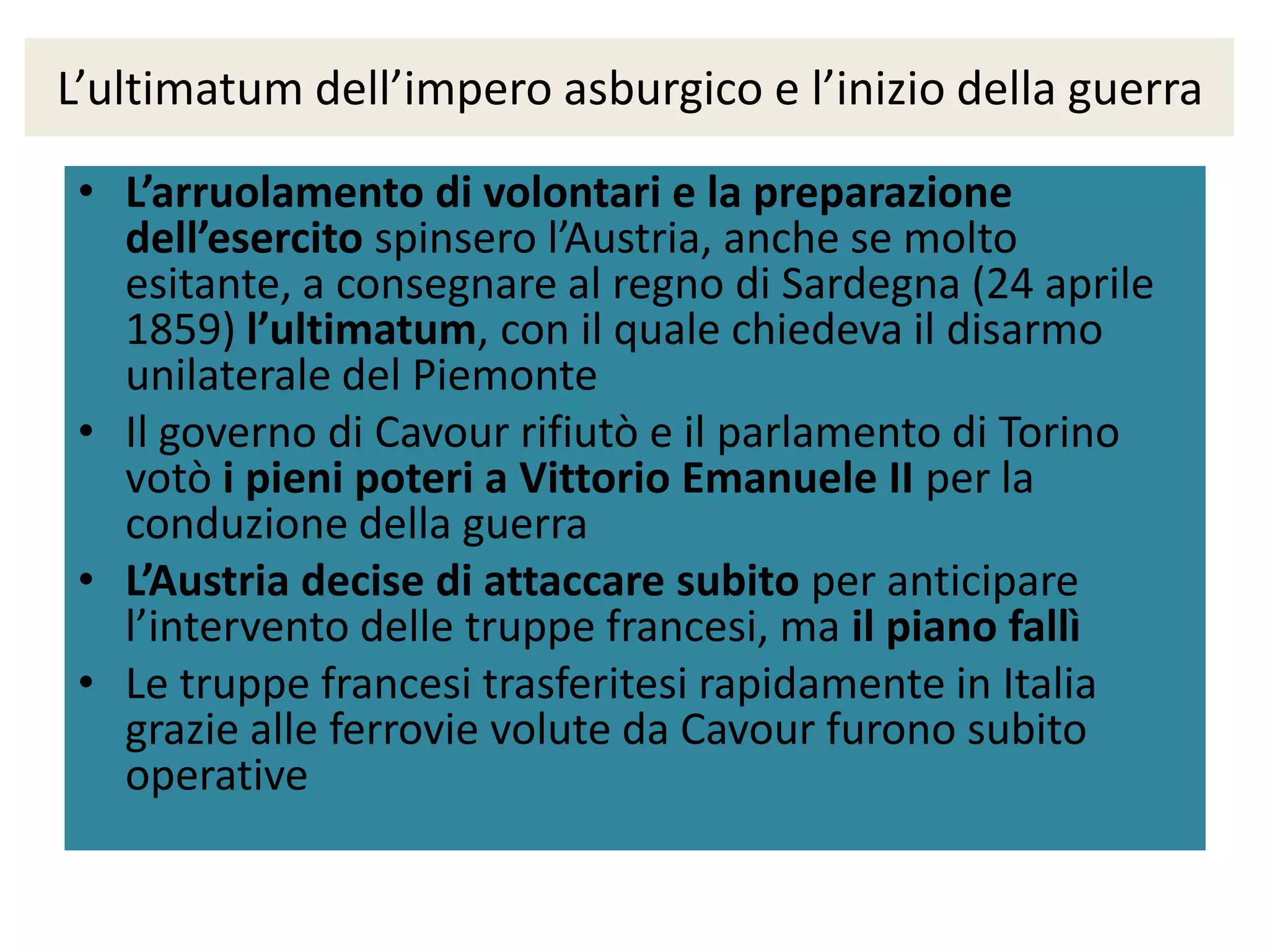 L’ultimatum dell’impero asburgico e l’inizio della guerra

 • L’arruolamento di volontari e la preparazione
   dell’esercito spinsero l’Austria, anche se molto
   esitante, a consegnare al regno di Sardegna (24 aprile
   1859) l’ultimatum, con il quale chiedeva il disarmo
   unilaterale del Piemonte
 • Il governo di Cavour rifiutò e il parlamento di Torino
   votò i pieni poteri a Vittorio Emanuele II per la
   conduzione della guerra
 • L’Austria decise di attaccare subito per anticipare
   l’intervento delle truppe francesi, ma il piano fallì
 • Le truppe francesi trasferitesi rapidamente in Italia
   grazie alle ferrovie volute da Cavour furono subito
   operative
 