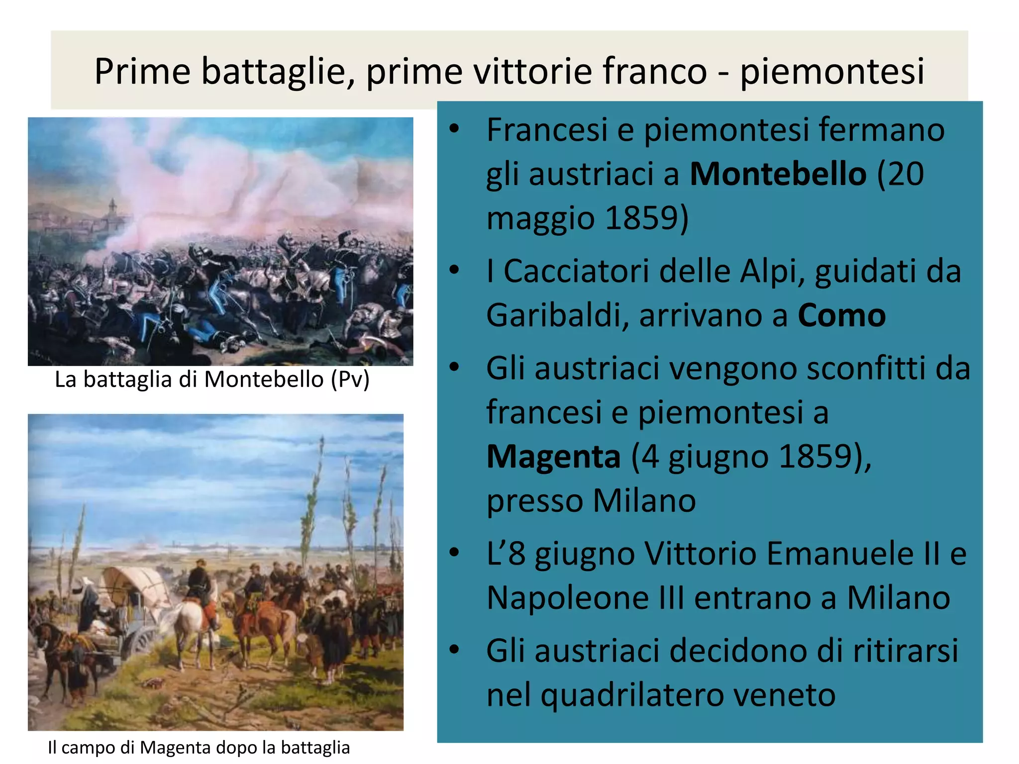 Prime battaglie, prime vittorie franco - piemontesi
                                        • Francesi e piemontesi fermano
                                          gli austriaci a Montebello (20
                                          maggio 1859)
                                        • I Cacciatori delle Alpi, guidati da
                                          Garibaldi, arrivano a Como
La battaglia di Montebello (Pv)         • Gli austriaci vengono sconfitti da
                                          francesi e piemontesi a
                                          Magenta (4 giugno 1859),
                                          presso Milano
                                        • L’8 giugno Vittorio Emanuele II e
                                          Napoleone III entrano a Milano
                                        • Gli austriaci decidono di ritirarsi
                                          nel quadrilatero veneto
Il campo di Magenta dopo la battaglia
 