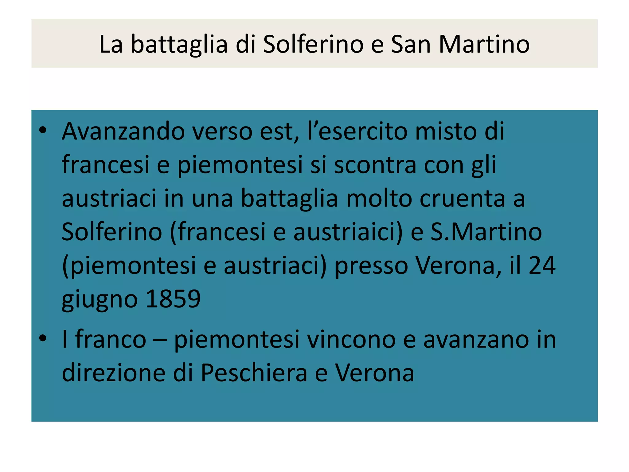 La battaglia di Solferino e San Martino


• Avanzando verso est, l’esercito misto di
  francesi e piemontesi si scontra con gli
  austriaci in una battaglia molto cruenta a
  Solferino (francesi e austriaici) e S.Martino
  (piemontesi e austriaci) presso Verona, il 24
  giugno 1859
• I franco – piemontesi vincono e avanzano in
  direzione di Peschiera e Verona
 