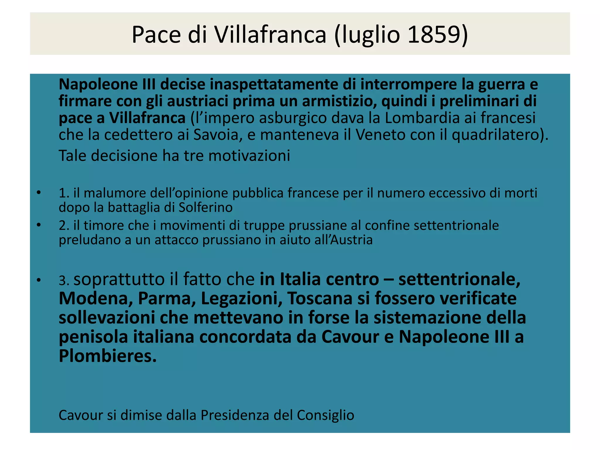 Pace di Villafranca (luglio 1859)
    Napoleone III decise inaspettatamente di interrompere la guerra e
    firmare con gli austriaci prima un armistizio, quindi i preliminari di
    pace a Villafranca (l’impero asburgico dava la Lombardia ai francesi
    che la cedettero ai Savoia, e manteneva il Veneto con il quadrilatero).
    Tale decisione ha tre motivazioni

•   1. il malumore dell’opinione pubblica francese per il numero eccessivo di morti
    dopo la battaglia di Solferino
•   2. il timore che i movimenti di truppe prussiane al confine settentrionale
    preludano a un attacco prussiano in aiuto all’Austria

•   3. soprattutto il
                    fatto che in Italia centro – settentrionale,
    Modena, Parma, Legazioni, Toscana si fossero verificate
    sollevazioni che mettevano in forse la sistemazione della
    penisola italiana concordata da Cavour e Napoleone III a
    Plombieres.

    Cavour si dimise dalla Presidenza del Consiglio
 