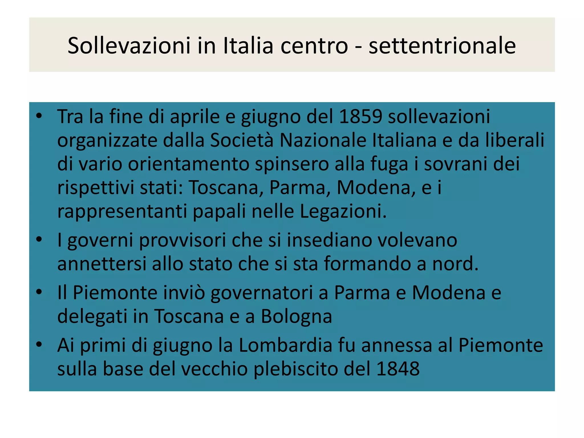 Sollevazioni in Italia centro - settentrionale

• Tra la fine di aprile e giugno del 1859 sollevazioni
  organizzate dalla Società Nazionale Italiana e da liberali
  di vario orientamento spinsero alla fuga i sovrani dei
  rispettivi stati: Toscana, Parma, Modena, e i
  rappresentanti papali nelle Legazioni.
• I governi provvisori che si insediano volevano
  annettersi allo stato che si sta formando a nord.
• Il Piemonte inviò governatori a Parma e Modena e
  delegati in Toscana e a Bologna
• Ai primi di giugno la Lombardia fu annessa al Piemonte
  sulla base del vecchio plebiscito del 1848
 