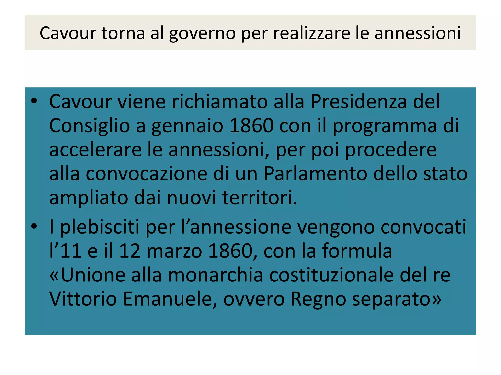 Cavour torna al governo per realizzare le annessioni


• Cavour viene richiamato alla Presidenza del
  Consiglio a gennaio 1860 con il programma di
  accelerare le annessioni, per poi procedere
  alla convocazione di un Parlamento dello stato
  ampliato dai nuovi territori.
• I plebisciti per l’annessione vengono convocati
  l’11 e il 12 marzo 1860, con la formula
  «Unione alla monarchia costituzionale del re
  Vittorio Emanuele, ovvero Regno separato»
 