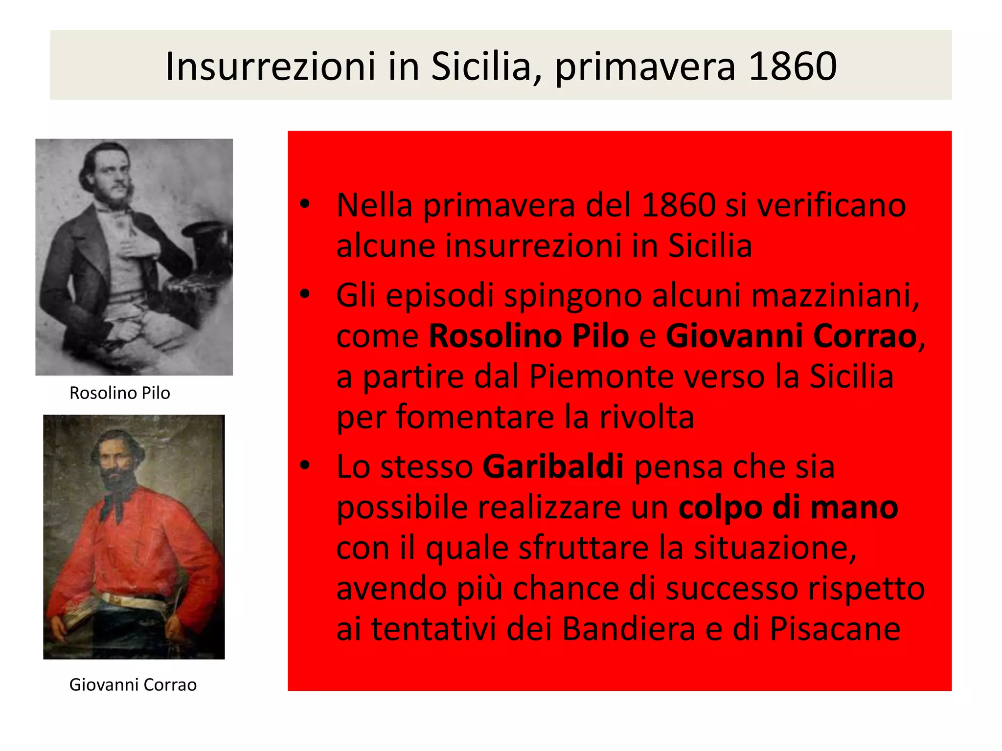 Insurrezioni in Sicilia, primavera 1860


                   • Nella primavera del 1860 si verificano
                     alcune insurrezioni in Sicilia
                   • Gli episodi spingono alcuni mazziniani,
                     come Rosolino Pilo e Giovanni Corrao,
Rosolino Pilo
                     a partire dal Piemonte verso la Sicilia
                     per fomentare la rivolta
                   • Lo stesso Garibaldi pensa che sia
                     possibile realizzare un colpo di mano
                     con il quale sfruttare la situazione,
                     avendo più chance di successo rispetto
                     ai tentativi dei Bandiera e di Pisacane
Giovanni Corrao
 