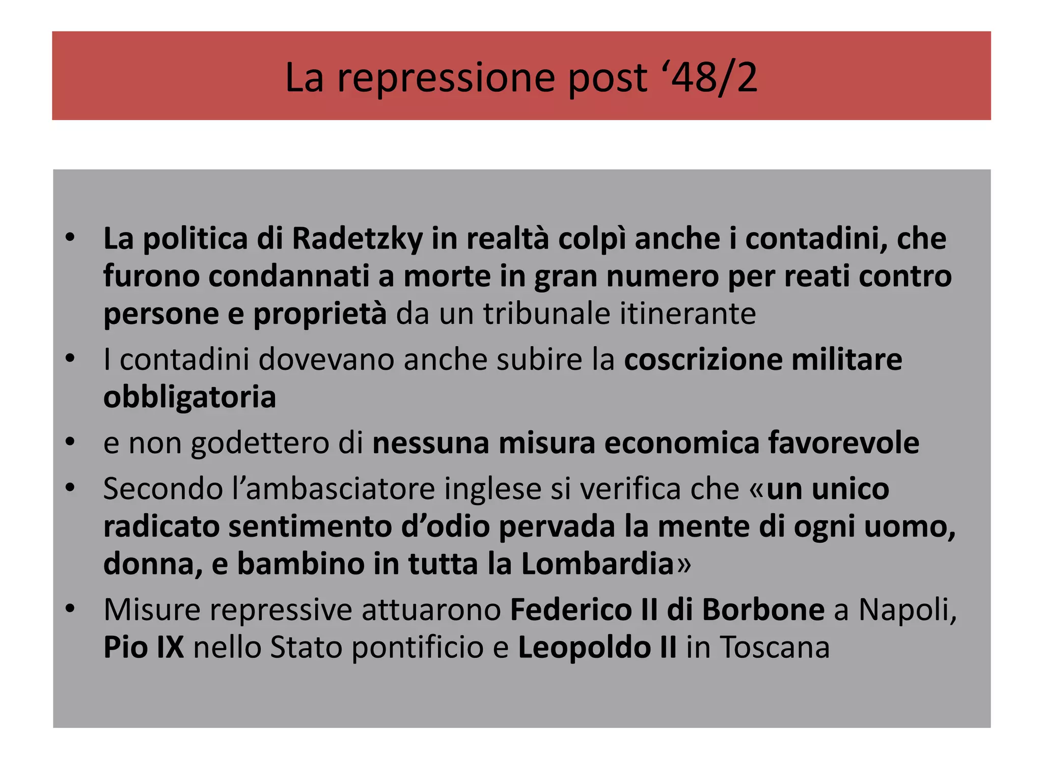 La repressione post ‘48/2


• La politica di Radetzky in realtà colpì anche i contadini, che
  furono condannati a morte in gran numero per reati contro
  persone e proprietà da un tribunale itinerante
• I contadini dovevano anche subire la coscrizione militare
  obbligatoria
• e non godettero di nessuna misura economica favorevole
• Secondo l’ambasciatore inglese si verifica che «un unico
  radicato sentimento d’odio pervada la mente di ogni uomo,
  donna, e bambino in tutta la Lombardia»
• Misure repressive attuarono Federico II di Borbone a Napoli,
  Pio IX nello Stato pontificio e Leopoldo II in Toscana
 